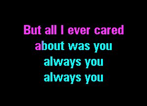 But all I ever cared
about was you

always you
always you