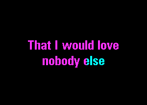 That I would love

nobody else