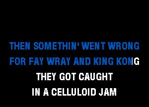 THEN SOMETHIH' WENT WRONG
FOR FAY WRAY AND KING KONG
THEY GOT CAUGHT
IN A CELLULOID JAM