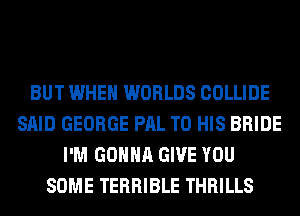 BUT WHEN WORLDS COLLIDE
SAID GEORGE PAL TO HIS BRIDE
I'M GONNA GIVE YOU
SOME TERRIBLE THRILLS