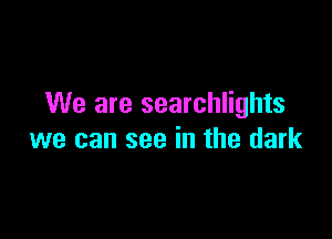 We are searchlights

we can see in the dark