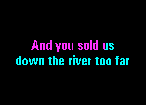 And you sold us

down the river too far
