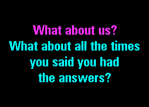 What about us?
What about all the times

you said you had
the answers?