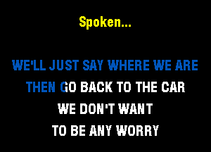 Spoken.

WE'LL JUST SAY WHERE WE ARE
THE GO BACK TO THE CAR
WE DON'T WANT
TO BE ANY WORRY