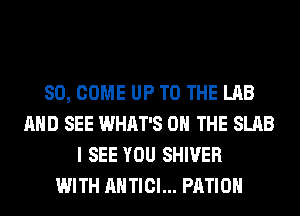 SO, COME UP TO THE LAB
AND SEE WHAT'S ON THE SLAB
I SEE YOU SHIVER
WITH AHTICI... PATIO