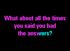 What about all the times

you said you had
the answers?