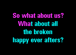 So what about us?
What about all

the broken
happy ever afters?