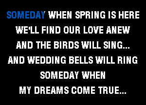 SOMEDAY WHEN SPRING IS HERE
WE'LL FIND OUR LOVE AHEW
AND THE BIRDS WILL SING...

AND WEDDING BELLS WILL RING

SOMEDAY WHEN
MY DREAMS COME TRUE...