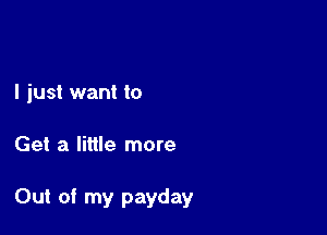 I just want to

Get a little more

Out of my payday