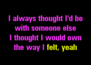 I always thought I'd be
with someone else

I thought I would own
the way I felt, yeah