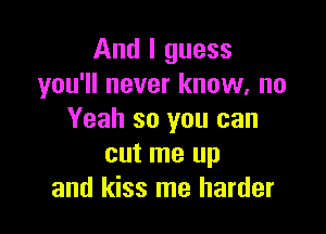 And I guess
you'll never know, no

Yeah so you can
cut me up
and kiss me harder