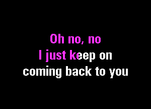 Oh no, no

I just keep on
coming back to you