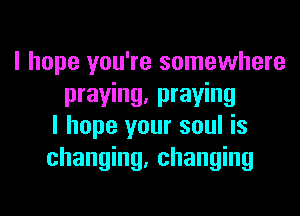 I hope you're somewhere
praying, praying
I hope your soul is
changing, changing