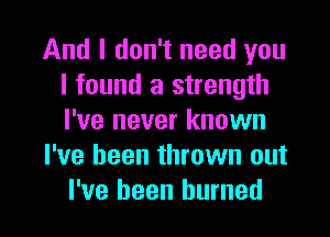 And I don't need you
I found a strength

I've never known
I've been thrown out
I've been burned