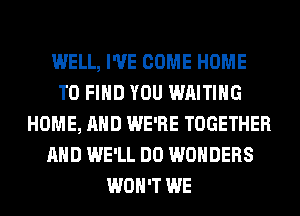 WELL, I'VE COME HOME
TO FIND YOU WAITING
HOME, AND WE'RE TOGETHER
AND WE'LL DO WONDERS
WON'T WE