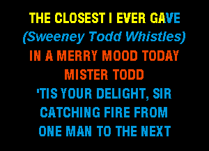 THE CLOSESTI EVER GAVE
(Sweeney Todd Whistles)
IN A MERRY MOOD TODAY
MISTER TODD
'TIS YOUR DELIGHT, SIR
CATCHIHG FIRE FROM
OHE MAN TO THE NEXT