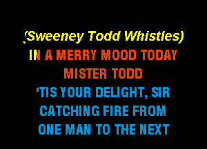 (Sweeney Todd Whistfes)
IN A MERRY MOOD TODAY
MISTER TODD
'TIS YOUR DELIGHT, SIR
CATCHIHG FIRE FROM
ONE MAN TO THE NEXT