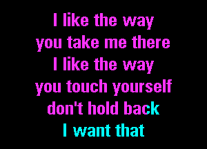 I like the way
you take me there
I like the way

you touch yourself
don't hold back
I want that