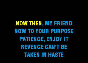 HOW THEN, MY FRIEND
HOW TO YOUR PURPOSE
PATIENCE, ENJOY IT
REVENGE CAN'T BE

TAKEN IN HASTE l