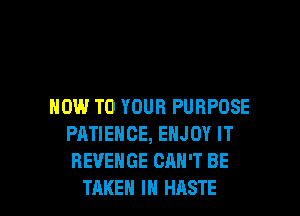 HOW TO YOUR PURPOSE
PATIENCE, ENJOY IT
REVENGE CAN'T BE

TAKEN IN HASTE l