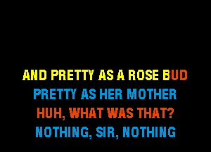 AND PRETTY AS A ROSE BUD
PRETTY AS HER MOTHER
HUH, WHAT WAS THAT?
NOTHING, SIR, NOTHING