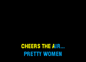 CHEERS THE AIR...
PRETTY WOMEN