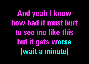 And yeah I know
how bad it must hurt

to see me like this
but it gets worse
(wait a minute)