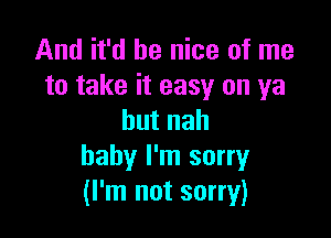 And it'd be nice of me
to take it easy on ya

butnah
baby I'm sorry
(I'm not sorry)