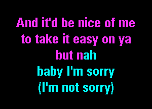 And it'd be nice of me
to take it easy on ya

butnah
baby I'm sorry
(I'm not sorry)