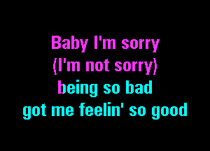 Baby I'm sorry
(I'm not sorry)

being so had
got me feelin' so good