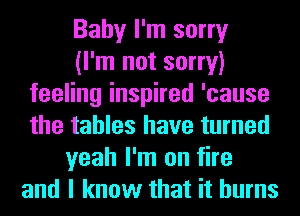 Baby I'm sorry
(I'm not sorry)
feeling inspired 'cause
the tables have turned
yeah I'm on fire
and I know that it burns