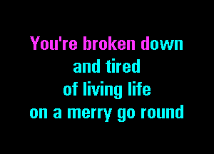 You're broken down
andthed

of living life
on a merry go round