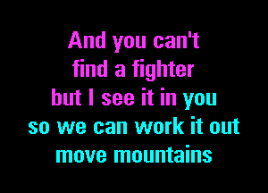 And you can't
find a fighter

but I see it in you
so we can work it out
move mountains