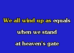 We all wind up as equals

when we stand

at heaven's gate
