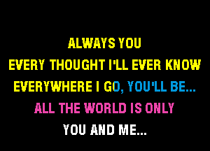 ALWAYS YOU
EVERY THOUGHT I'LL EVER KNOW
EVERYWHERE I GO, YOU'LL BE...
ALL THE WORLD IS ONLY
YOU AND ME...