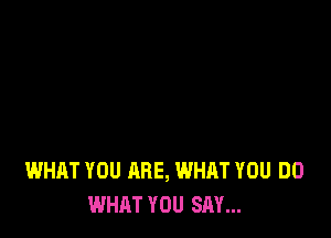 WHAT YOU ARE, WHAT YOU DO
WHAT YOU SAY...