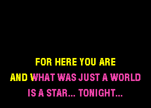 FOR HERE YOU ARE
AND WHAT WAS JUST A WORLD
IS A STAR... TONIGHT...