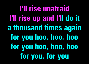 I'll rise unafraid
I'll rise up and I'll do it
a thousand times again
for you hoo, hoo, hoo
for you hoo, hoo, hoo
for you, for you