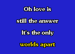 0h love is

still the answer

It's the only

worlds apart