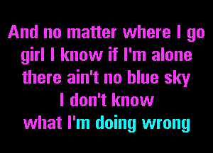 And no matter where I go
girl I know if I'm alone
there ain't no blue sky

I don't know
what I'm doing wrong