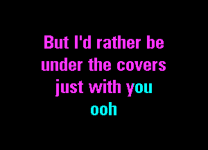 But I'd rather be
under the covers

just with you
ooh