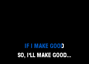 IF I MAKE GOOD
SO, I'LL MAKE GOOD...