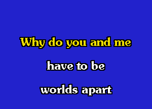 Why do you and me

have to be

worlds apart
