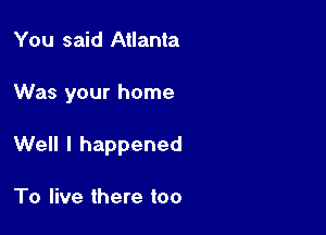 You said Atlanta

Was your home

Well I happened

To live there too