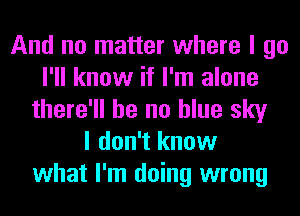 And no matter where I go
I'll know if I'm alone
there'll be no blue sky
I don't know
what I'm doing wrong