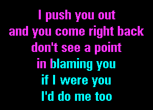 I push you out
and you come right back
don't see a point

in blaming you
if I were you
I'd do me too