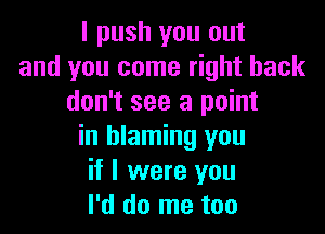 I push you out
and you come right back
don't see a point

in blaming you
if I were you
I'd do me too