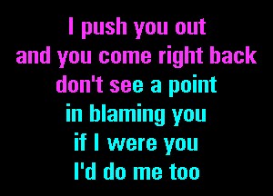 I push you out
and you come right back
don't see a point

in blaming you
if I were you
I'd do me too