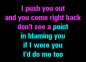 I push you out
and you come right back
don't see a point

in blaming you
if I were you
I'd do me too