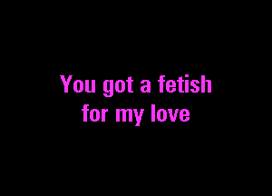 You got a fetish

for my love
